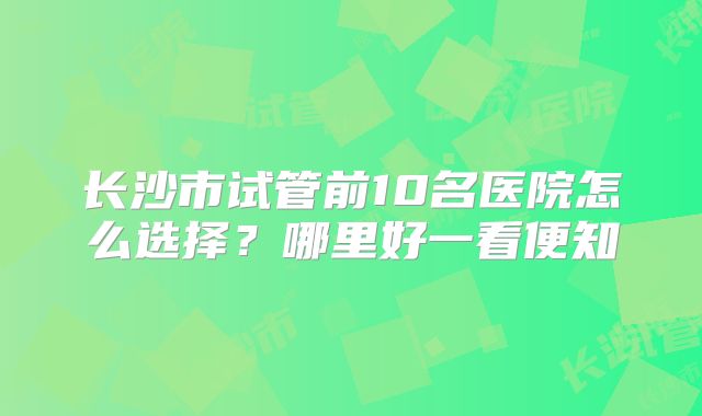 长沙市试管前10名医院怎么选择?哪里好一看便知
