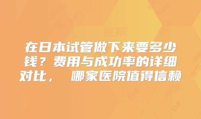 在日本试管做下来要多少钱？费用与成功率的详细对比， 哪家医院值得信赖