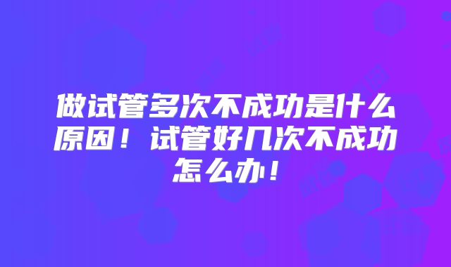 做试管多次不成功是什么原因！试管好几次不成功怎么办！