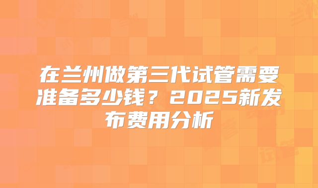 在兰州做第三代试管需要准备多少钱?2025新发布费用分析