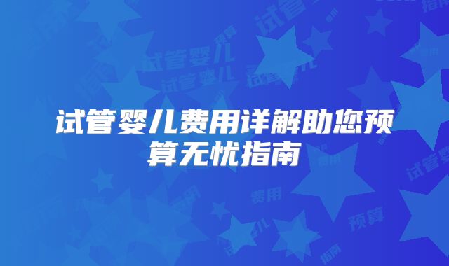 试管婴儿费用详解助您预算无忧指南