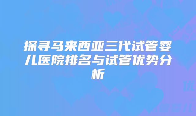 探寻马来西亚三代试管婴儿医院排名与试管优势分析