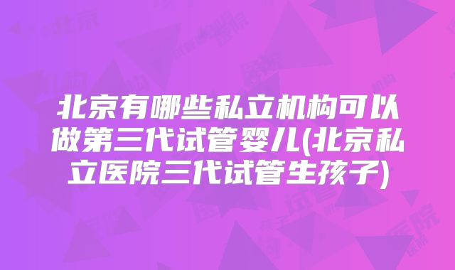 北京有哪些私立机构可以做第三代试管婴儿(北京私立医院三代试管生孩子)
