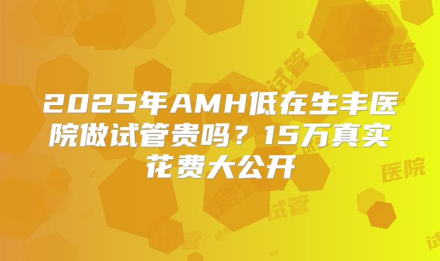 2025年AMH低在生丰医院做试管贵吗?15万真实花费大公开