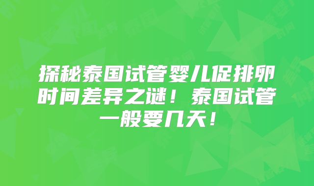 探秘泰国试管婴儿促排卵时间差异之谜!泰国试管一般要几天!