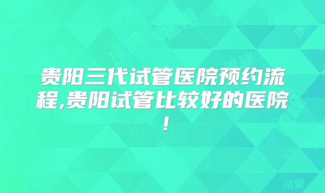 贵阳三代试管医院预约流程,贵阳试管比较好的医院!