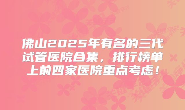 佛山2025年有名的三代试管医院合集,排行榜单上前四家医院重点考虑!