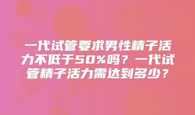 一代试管要求男性精子活力不低于50%吗?一代试管精子活力需达到多少?