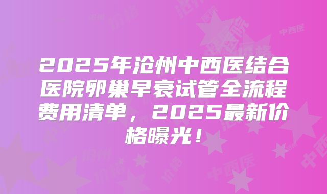2025年沧州中西医结合医院卵巢早衰试管全流程费用清单，2025最新价格曝光！