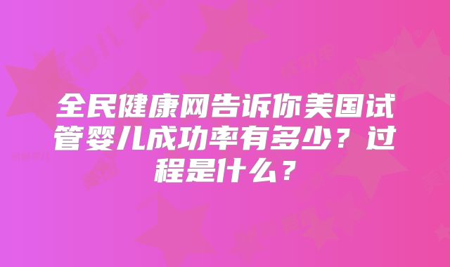 全民健康网告诉你美国试管婴儿成功率有多少?过程是什么?