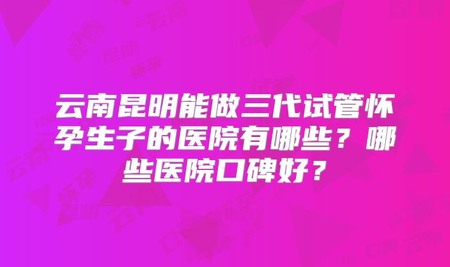 云南昆明能做三代试管怀孕生子的医院有哪些?哪些医院口碑好?