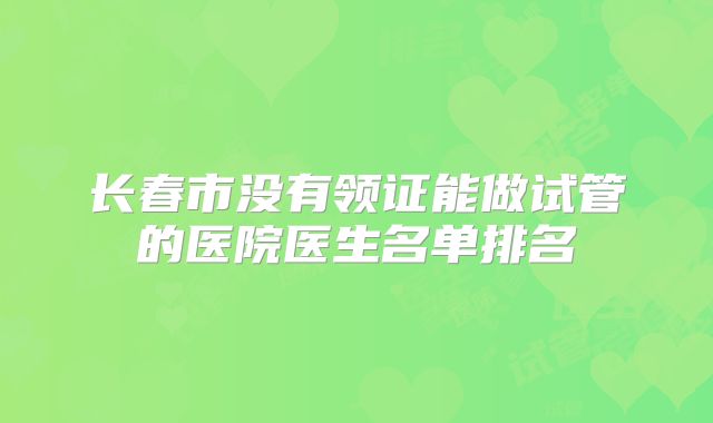 长春市没有领证能做试管的医院医生名单排名