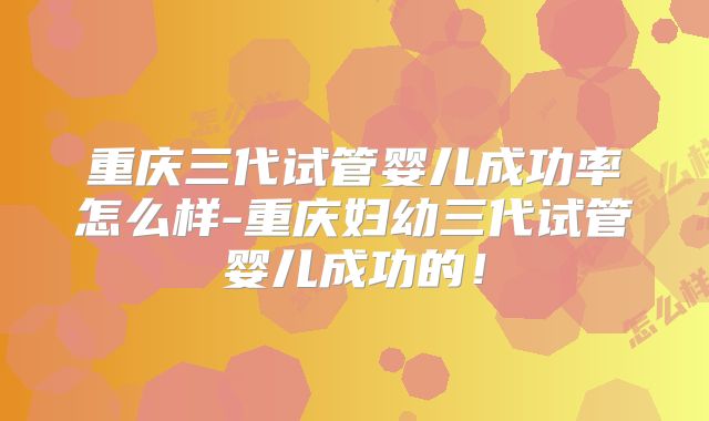 重庆三代试管婴儿成功率怎么样-重庆妇幼三代试管婴儿成功的！