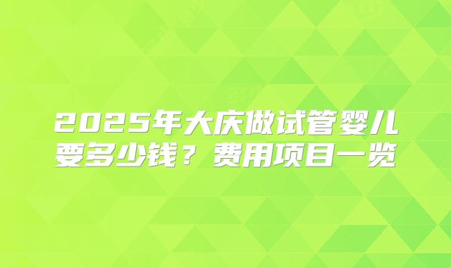 2025年大庆做试管婴儿要多少钱?费用项目一览