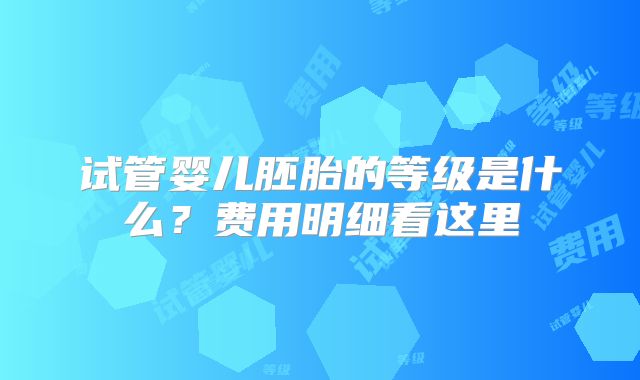 试管婴儿胚胎的等级是什么？费用明细看这里