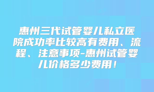 惠州三代试管婴儿私立医院成功率比较高有费用、流程、注意事项-惠州试管婴儿价格多少费用！