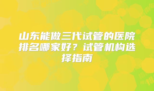 山东能做三代试管的医院排名哪家好?试管机构选择指南