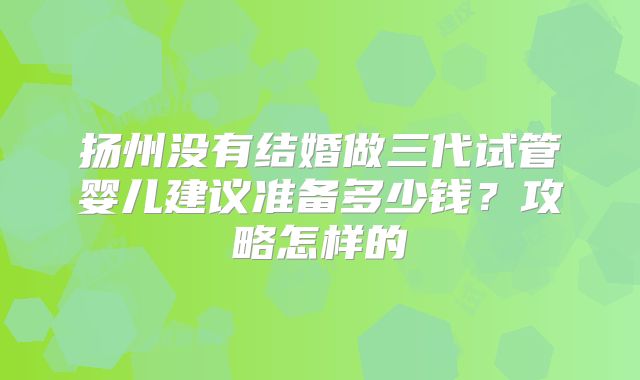 扬州没有结婚做三代试管婴儿建议准备多少钱？攻略怎样的