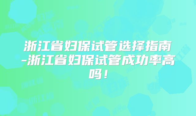 浙江省妇保试管选择指南-浙江省妇保试管成功率高吗!
