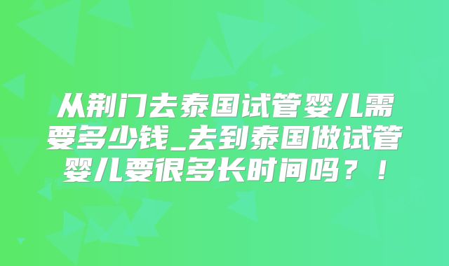 从荆门去泰国试管婴儿需要多少钱_去到泰国做试管婴儿要很多长时间吗？！