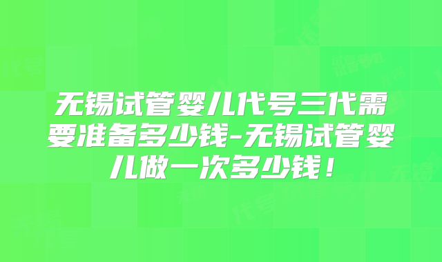 无锡试管婴儿代号三代需要准备多少钱-无锡试管婴儿做一次多少钱!