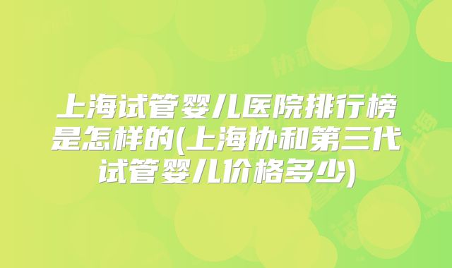 上海试管婴儿医院排行榜是怎样的(上海协和第三代试管婴儿价格多少)