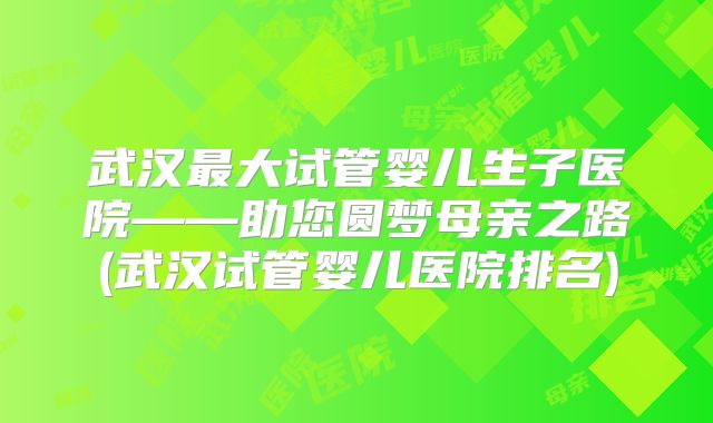 武汉最大试管婴儿生子医院——助您圆梦母亲之路(武汉试管婴儿医院排名)