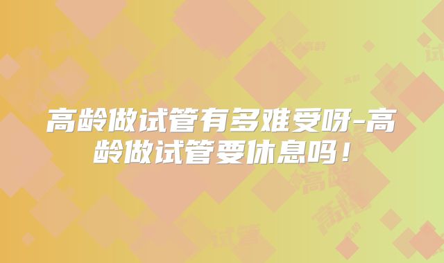高龄做试管有多难受呀-高龄做试管要休息吗！