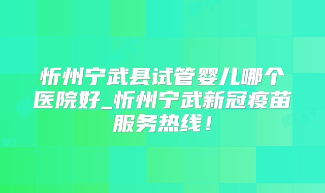 忻州宁武县试管婴儿哪个医院好_忻州宁武新冠疫苗服务热线!