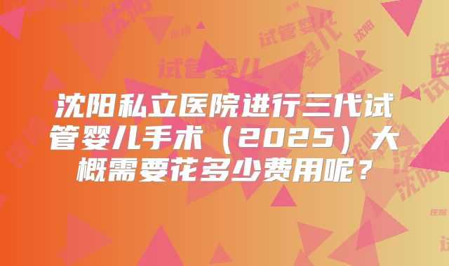 沈阳私立医院进行三代试管婴儿手术(2025)大概需要花多少费用呢?