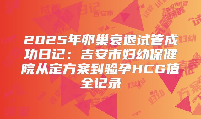 2025年卵巢衰退试管成功日记:吉安市妇幼保健院从定方案到验孕HCG值全记录