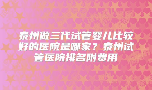 泰州做三代试管婴儿比较好的医院是哪家？泰州试管医院排名附费用
