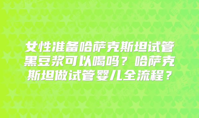 女性准备哈萨克斯坦试管黑豆浆可以喝吗?哈萨克斯坦做试管婴儿全流程?