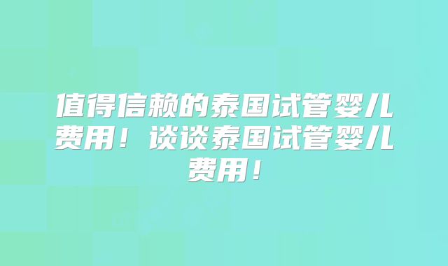 值得信赖的泰国试管婴儿费用!谈谈泰国试管婴儿费用!