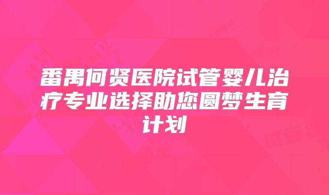 番禺何贤医院试管婴儿治疗专业选择助您圆梦生育计划