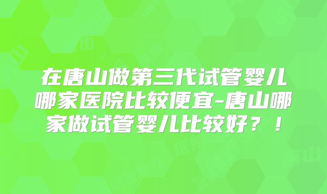在唐山做第三代试管婴儿哪家医院比较便宜-唐山哪家做试管婴儿比较好？！