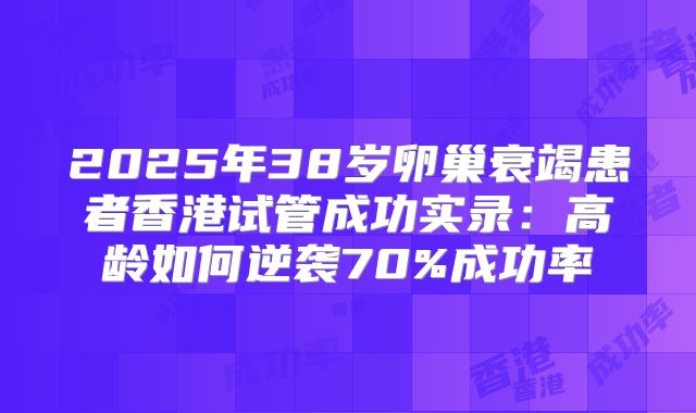 2025年38岁卵巢衰竭患者香港试管成功实录:高龄如何逆袭70%成功率