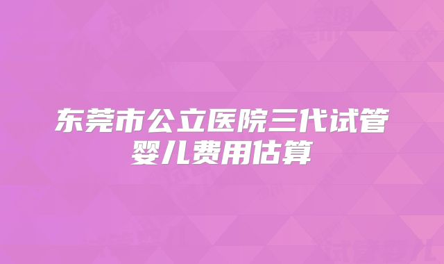 东莞市公立医院三代试管婴儿费用估算