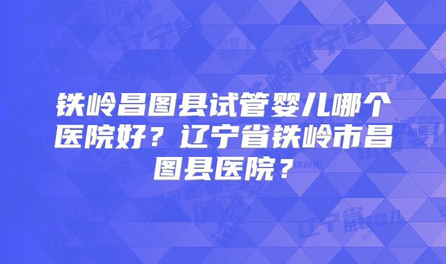 铁岭昌图县试管婴儿哪个医院好？辽宁省铁岭市昌图县医院？