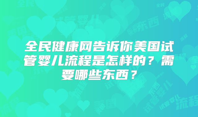 全民健康网告诉你美国试管婴儿流程是怎样的?需要哪些东西?