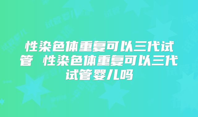 性染色体重复可以三代试管 性染色体重复可以三代试管婴儿吗