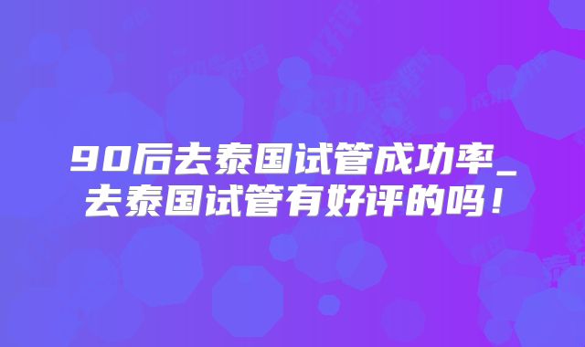 90后去泰国试管成功率_去泰国试管有好评的吗！