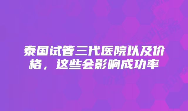 泰国试管三代医院以及价格,这些会影响成功率