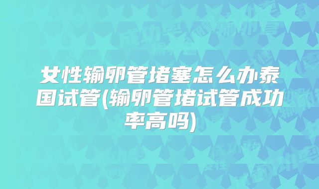 女性输卵管堵塞怎么办泰国试管(输卵管堵试管成功率高吗)
