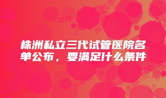 株洲私立三代试管医院名单公布,要满足什么条件