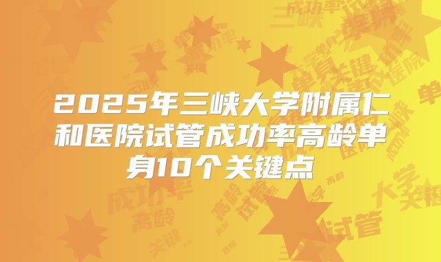 2025年三峡大学附属仁和医院试管成功率高龄单身10个关键点