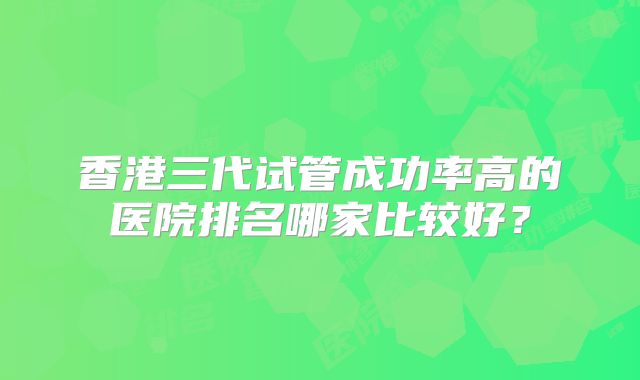 香港三代试管成功率高的医院排名哪家比较好?
