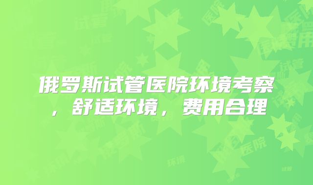 俄罗斯试管医院环境考察，舒适环境，费用合理