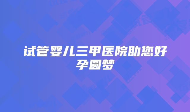 试管婴儿三甲医院助您好孕圆梦