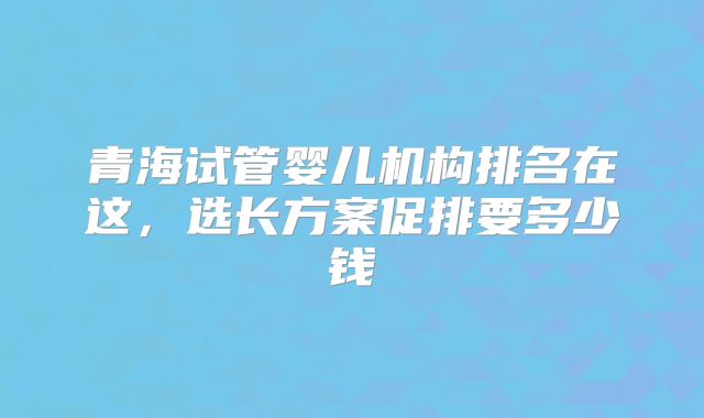 青海试管婴儿机构排名在这，选长方案促排要多少钱